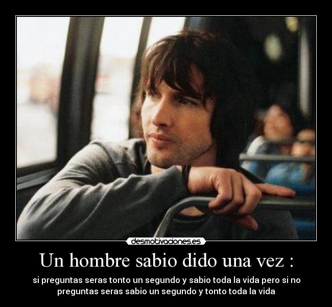 Un hombre sabio dido una vez : - si preguntas seras tonto un segundo y sabio toda la vida pero si no
preguntas seras sabio un segundo y tonto toda la vida
