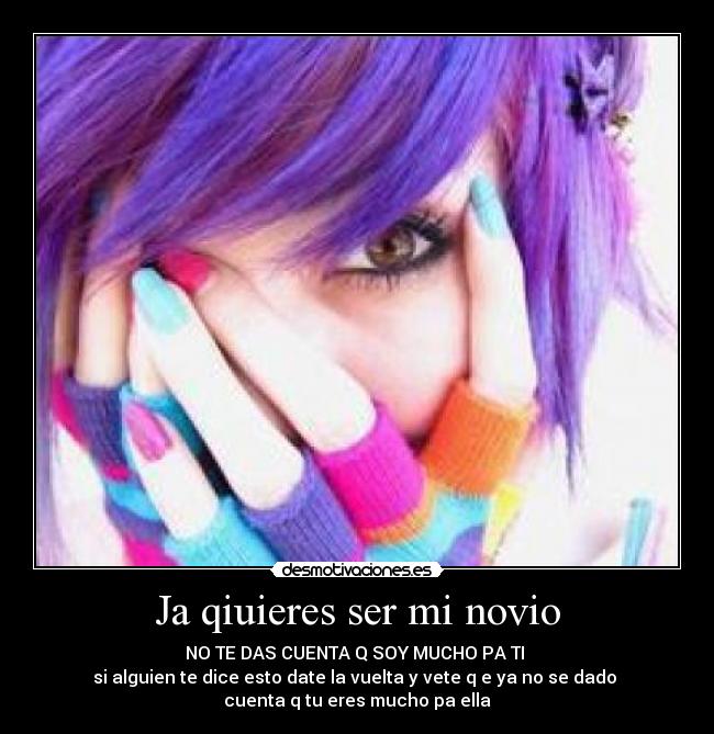 Ja qiuieres ser mi novio - NO TE DAS CUENTA Q SOY MUCHO PA TI
si alguien te dice esto date la vuelta y vete q e ya no se dado
cuenta q tu eres mucho pa ella