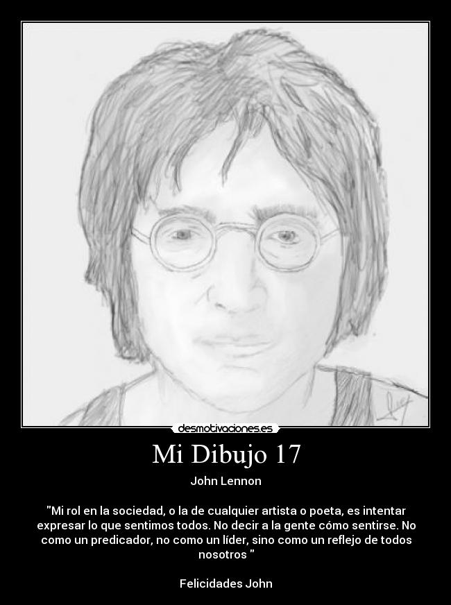 Mi Dibujo 17 - John Lennon
Mi rol en la sociedad, o la de cualquier artista o poeta, es intentar
expresar lo que sentimos todos. No decir a la gente cómo sentirse. No
como un predicador, no como un líder, sino como un reflejo de todos
nosotros
Felicidades John