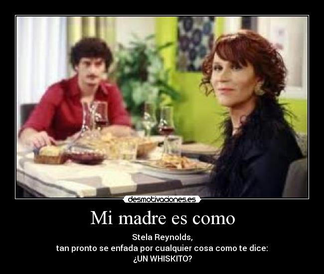 Mi madre es como - Stela Reynolds,
tan pronto se enfada por cualquier cosa como te dice:
¿UN WHISKITO?