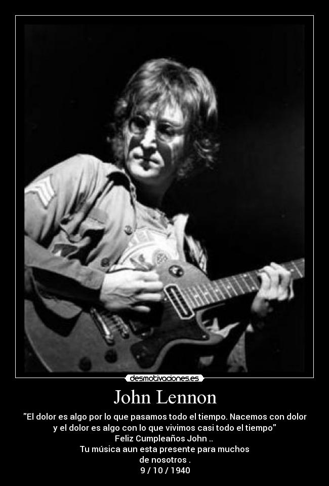 John Lennon - El dolor es algo por lo que pasamos todo el tiempo. Nacemos con dolor
y el dolor es algo con lo que vivimos casi todo el tiempo
Feliz Cumpleaños John .. 
Tu música aun esta presente para muchos
de nosotros .
9 / 10 / 1940