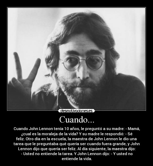 Cuando... - Cuando John Lennon tenía 10 años, le preguntó a su madre: - Mamá,
¿cual es la moraleja de la vida? Y su madre le respondió: - Sé
feliz. Otro día en la escuela, la maestra de John Lennon le dio una
tarea que le preguntaba qué quería ser cuando fuera grande, y John
Lennon dijo que quería ser feliz. Al día siguiente, la maestra dijo:
- Usted no entiende la tarea. Y John Lennon dijo: - Y usted no
entiende la vida.