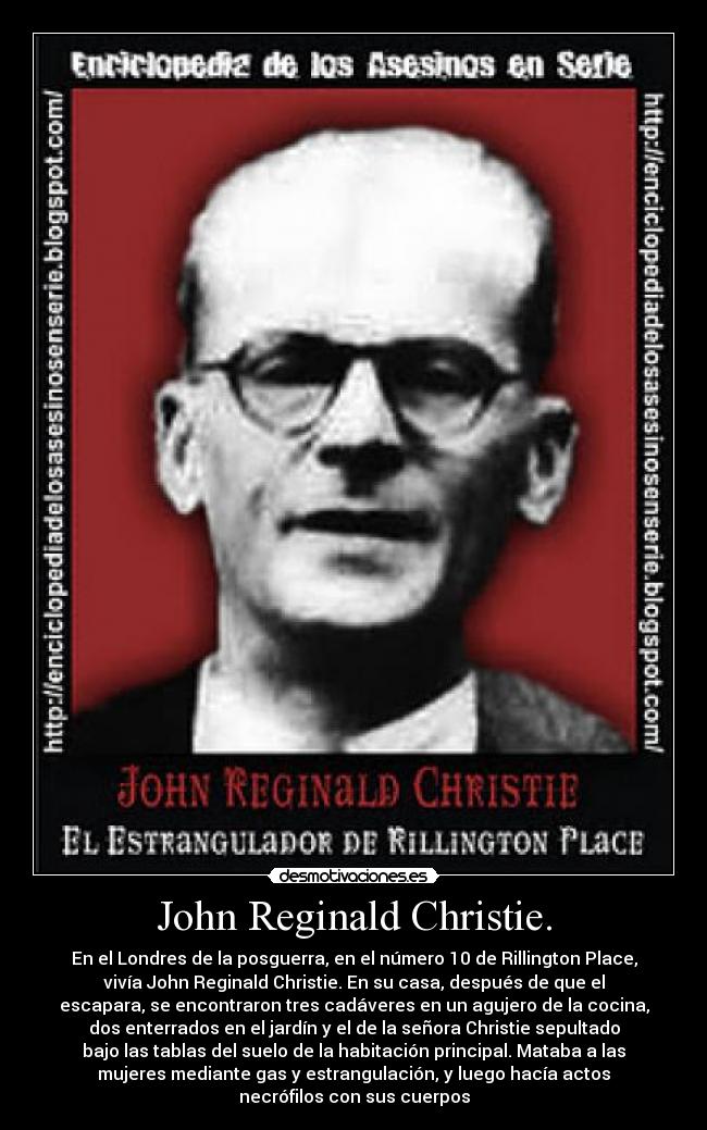 John Reginald Christie. - En el Londres de la posguerra, en el número 10 de Rillington Place,
vivía John Reginald Christie. En su casa, después de que el
escapara, se encontraron tres cadáveres en un agujero de la cocina,
dos enterrados en el jardín y el de la señora Christie sepultado
bajo las tablas del suelo de la habitación principal. Mataba a las
mujeres mediante gas y estrangulación, y luego hacía actos
necrófilos con sus cuerpos