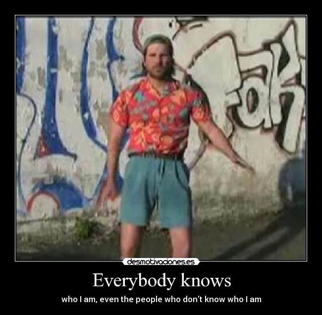 Everybody knows - who I am, even the people who dont know who I am