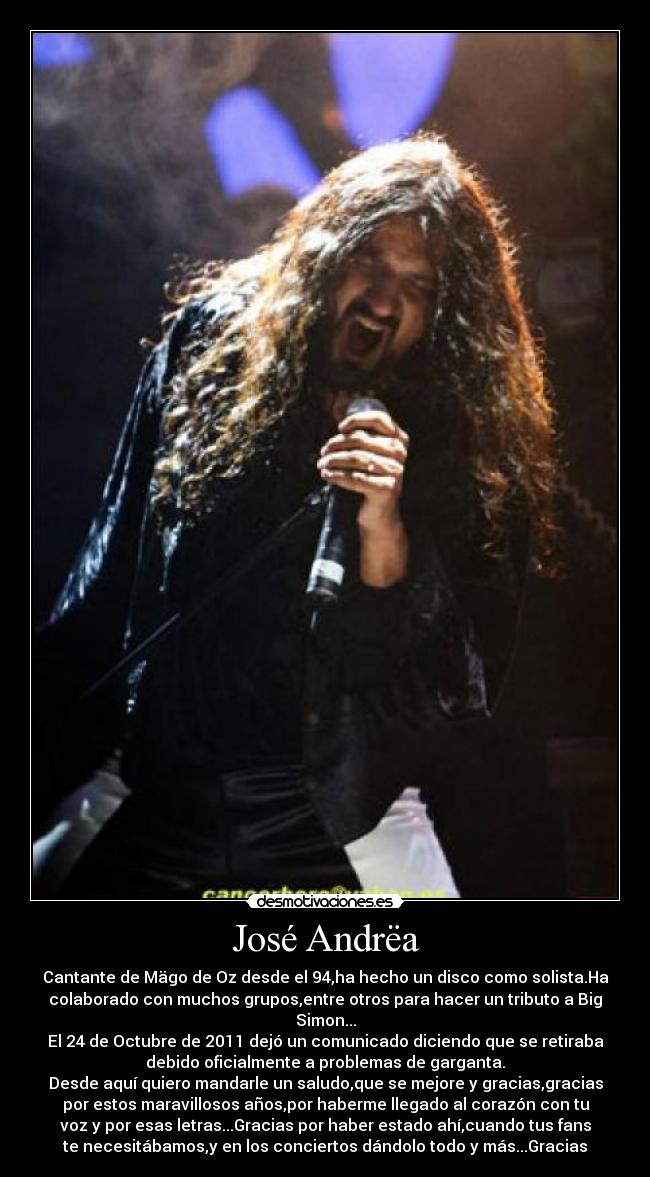 José Andrëa - Cantante de Mägo de Oz desde el 94,ha hecho un disco como solista.Ha
colaborado con muchos grupos,entre otros para hacer un tributo a Big
Simon...
El 24 de Octubre de 2011 dejó un comunicado diciendo que se retiraba
debido oficialmente a problemas de garganta.
Desde aquí quiero mandarle un saludo,que se mejore y gracias,gracias
por estos maravillosos años,por haberme llegado al corazón con tu
voz y por esas letras...Gracias por haber estado ahí,cuando tus fans
te necesitábamos,y en los conciertos dándolo todo y más...Gracias