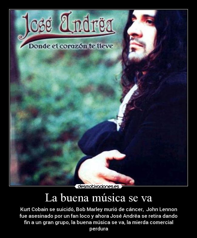 La buena música se va - Kurt Cobain se suicidó, Bob Marley murió de cáncer, John Lennon
fue asesinado por un fan loco y ahora José Andrëa se retira dando
fin a un gran grupo, la buena música se va, la mierda comercial
perdura