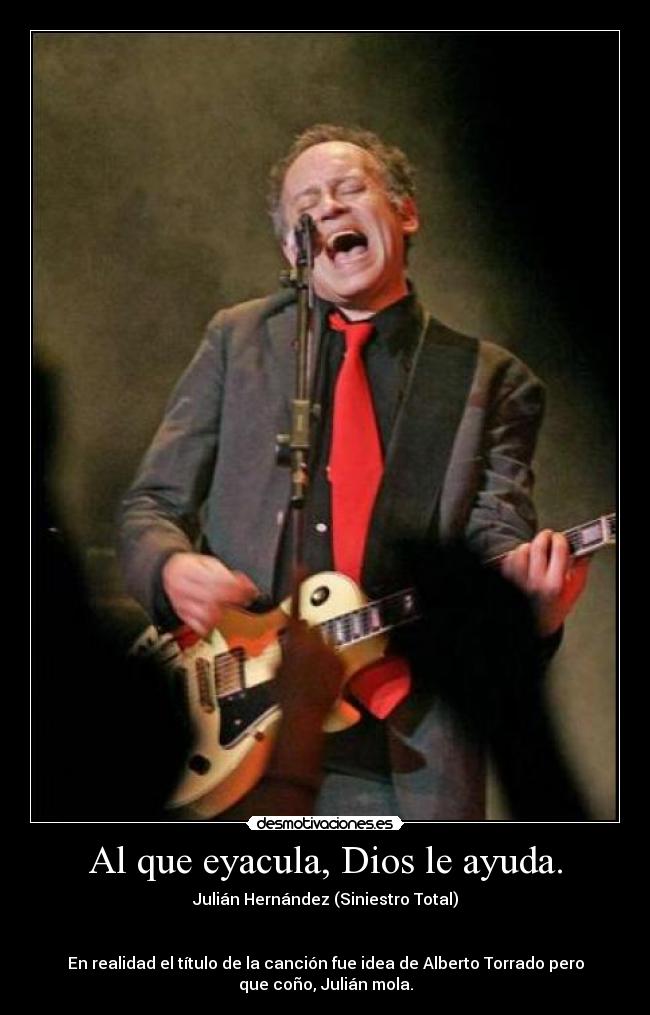 Al que eyacula, Dios le ayuda. - Julián Hernández (Siniestro Total)
En realidad el título de la canción fue idea de Alberto Torrado pero
que coño, Julián mola.