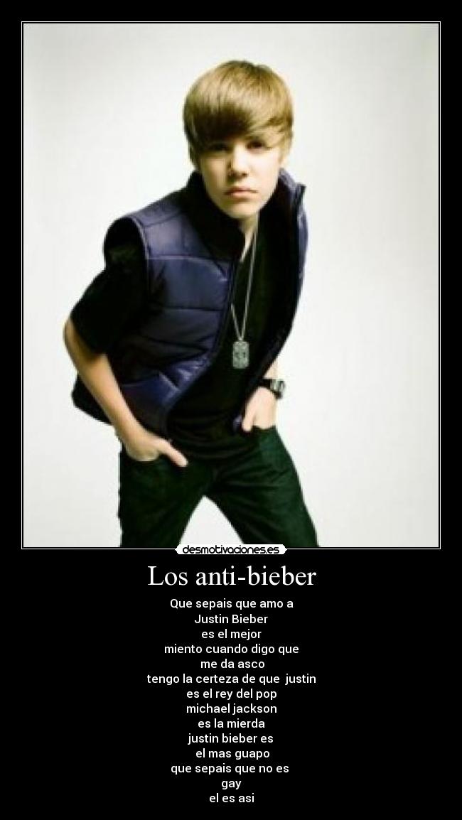 Los anti-bieber - Que sepais que amo a
Justin Bieber
es el mejor
miento cuando digo que
 me da asco
tengo la certeza de que  justin
es el rey del pop
michael jackson
es la mierda
justin bieber es
 el mas guapo
que sepais que no es 
gay
el es asi