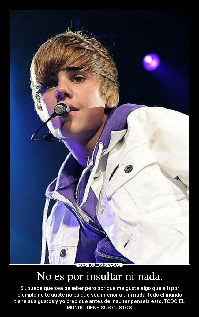 No es por insultar ni nada. - Si, puede que sea belieber pero por que me guste algo que a ti por
ejemplo no te guste no es que sea inferior a ti ni nada, todo el mundo
tiene sus gustos y yo creo que antes de insultar penseis esto, TODO EL
MUNDO TIENE SUS GUSTOS.