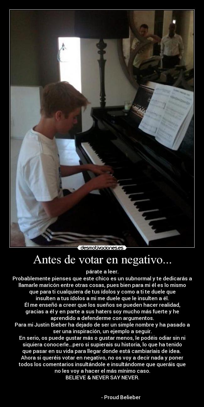 Antes de votar en negativo... - párate a leer.
Probablemente pienses que este chico es un subnormal y te dedicarás a
llamarle maricón entre otras cosas, pues bien para mi él es lo mismo
que para ti cualquiera de tus ídolos y como a ti te duele que
insulten a tus ídolos a mi me duele que le insulten a él.
Él me enseñó a creer que los sueños se pueden hacer realidad,
gracias a él y en parte a sus haters soy mucho más fuerte y he
aprendido a defenderme con argumentos.
Para mi Justin Bieber ha dejado de ser un simple nombre y ha pasado a
ser una inspiración, un ejemplo a seguir.
En serio, os puede gustar más o gustar menos, le podéis odiar sin ni
siquiera conocerle...pero si supierais su historia, lo que ha tenido
que pasar en su vida para llegar donde está cambiaríais de idea.
Ahora si queréis votar en negativo, no os voy a decir nada y poner
todos los comentarios insultándole e insultándome que queráis que
no les voy a hacer el más mínimo caso.
BELIEVE & NEVER SAY NEVER.
- Proud Belieber