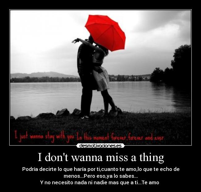 I dont wanna miss a thing - Podría decirte lo que haría por ti,cuanto te amo,lo que te echo de
menos...Pero eso,ya lo sabes...
Y no necesito nada ni nadie mas que a ti...Te amo ♥