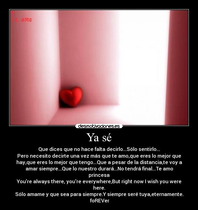 Ya sé - Que dices que no hace falta decirlo...Sólo sentirlo...
Pero necesito decirte una vez más que te amo,que eres lo mejor que
hay,que eres lo mejor que tengo...Que a pesar de la distancia,te voy a
amar siempre...Que lo nuestro durará...No tendrá final...Te amo
princesa
Youre always there, youre everywhere,But right now I wish you were
here.
Sólo amame y que sea para siempre.Y siempre seré tuya,eternamente.
♥foREVer♥