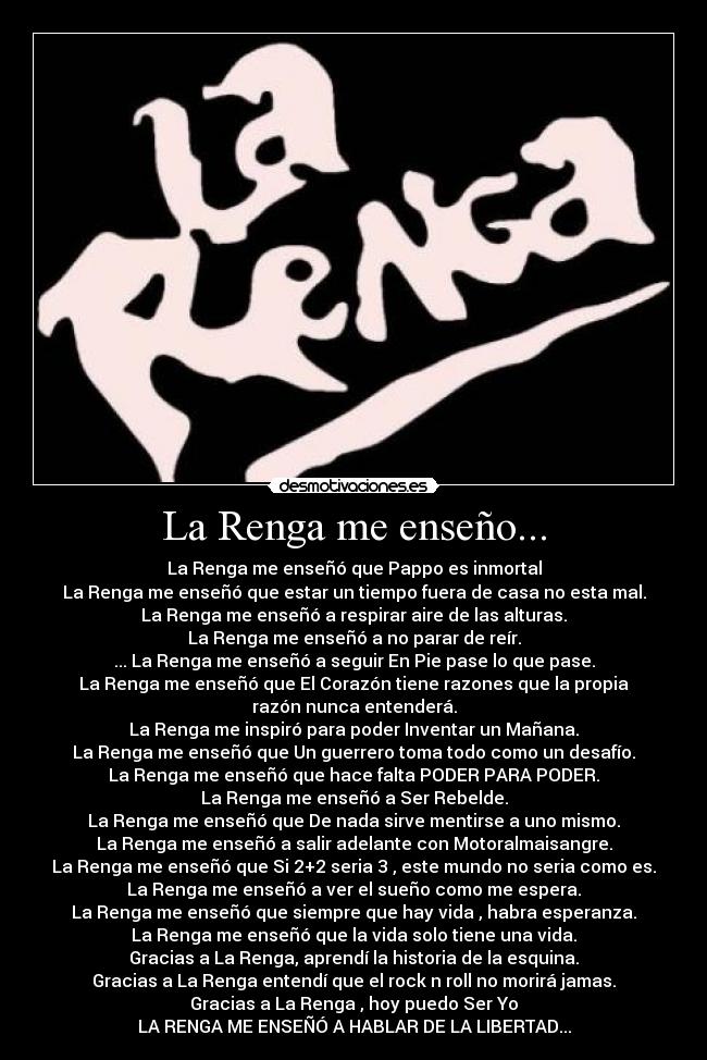 La Renga me enseño... - La Renga me enseñó que Pappo es inmortal
La Renga me enseñó que estar un tiempo fuera de casa no esta mal.
La Renga me enseñó a respirar aire de las alturas.
La Renga me enseñó a no parar de reír.
... La Renga me enseñó a seguir En Pie pase lo que pase.
La Renga me enseñó que El Corazón tiene razones que la propia
razón nunca entenderá.
La Renga me inspiró para poder Inventar un Mañana.
La Renga me enseñó que Un guerrero toma todo como un desafío.
La Renga me enseñó que hace falta PODER PARA PODER.
La Renga me enseñó a Ser Rebelde.
La Renga me enseñó que De nada sirve mentirse a uno mismo.
La Renga me enseñó a salir adelante con Motoralmaisangre.
La Renga me enseñó que Si 2+2 seria 3 , este mundo no seria como es.
La Renga me enseñó a ver el sueño como me espera.
La Renga me enseñó que siempre que hay vida , habra esperanza.
La Renga me enseñó que la vida solo tiene una vida.
Gracias a La Renga, aprendí la historia de la esquina.
Gracias a La Renga entendí que el rock n roll no morirá jamas.
Gracias a La Renga , hoy puedo Ser Yo
LA RENGA ME ENSEÑÓ A HABLAR DE LA LIBERTAD...