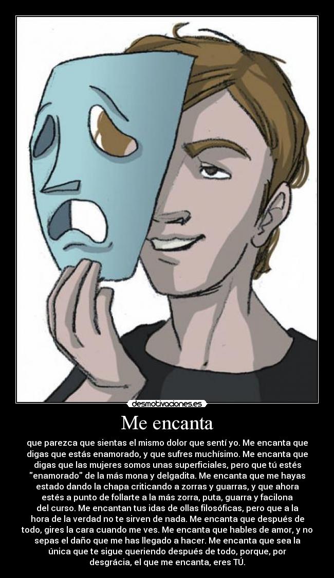 Me encanta - que parezca que sientas el mismo dolor que sentí yo. Me encanta que
digas que estás enamorado, y que sufres muchísimo. Me encanta que
digas que las mujeres somos unas superficiales, pero que tú estés
enamorado de la más mona y delgadita. Me encanta que me hayas
estado dando la chapa criticando a zorras y guarras, y que ahora
estés a punto de follarte a la más zorra, puta, guarra y facilona
del curso. Me encantan tus idas de ollas filosóficas, pero que a la
hora de la verdad no te sirven de nada. Me encanta que después de
todo, gires la cara cuando me ves. Me encanta que hables de amor, y no
sepas el daño que me has llegado a hacer. Me encanta que sea la
única que te sigue queriendo después de todo, porque, por
desgrácia, el que me encanta, eres TÚ.