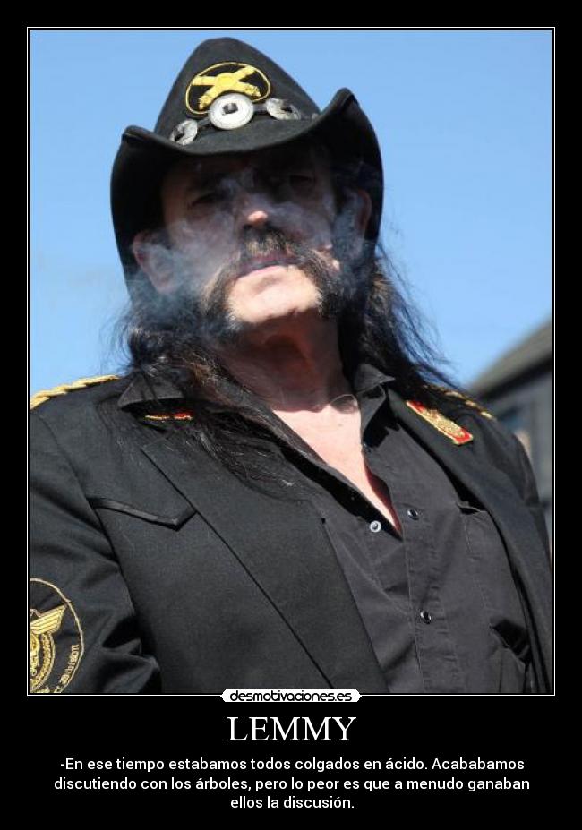 LEMMY - -En ese tiempo estabamos todos colgados en ácido. Acababamos
discutiendo con los árboles, pero lo peor es que a menudo ganaban
ellos la discusión.