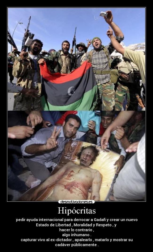 Hipócritas - pedir ayuda internacional para derrocar a Gadafi y crear un nuevo
Estado de Libertad , Moralidad y Respeto , y
hacer lo contrario ,
algo inhumano .
capturar vivo al ex-dictador , apalearlo , matarlo y mostrar su
cadáver públicamente .