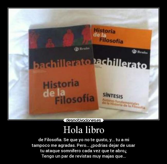 Hola libro - de Filosofia. Se que yo no te gusto, y... tu a mi
tampoco me agradas. Pero... ¿podrias dejar de usar
tu ataque somnifero cada vez que te abro¿
Tengo un par de revistas muy majas que...