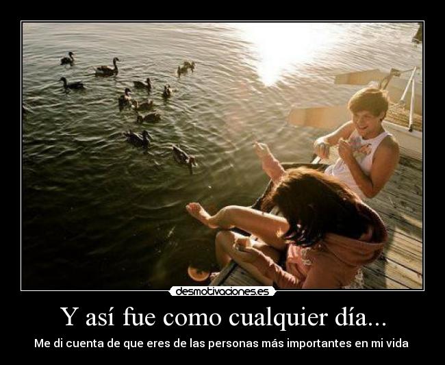 Y así fue como cualquier día... - Me di cuenta de que eres de las personas más importantes en mi vida ♥