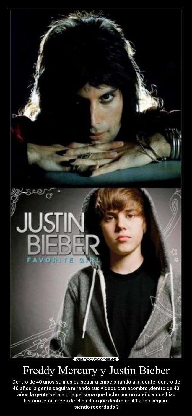 Freddy Mercury y Justin Bieber - Dentro de 40 años su musica seguira emocionando a la gente ,dentro de
40 años la gente seguira mirando sus videos con asombro ,dentro de 40
años la gente vera a una persona que lucho por un sueño y que hizo
historia ,cual crees de ellos dos que dentro de 40 años seguira
siendo recordado ?