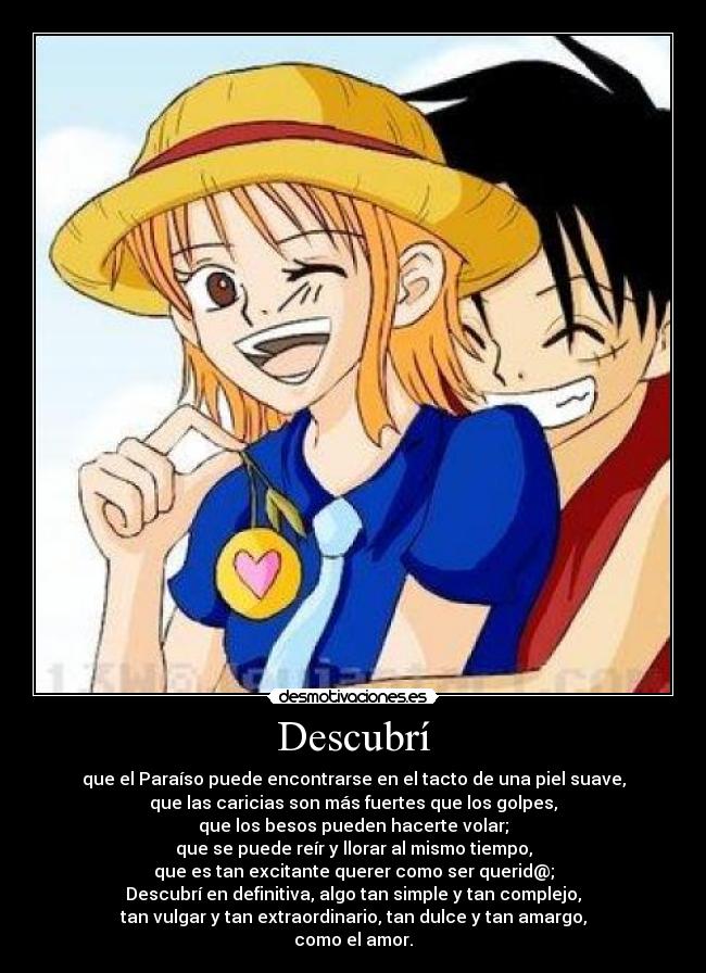 Descubrí - que el Paraíso puede encontrarse en el tacto de una piel suave,
que las caricias son más fuertes que los golpes,
que los besos pueden hacerte volar;
que se puede reír y llorar al mismo tiempo,
que es tan excitante querer como ser querid@;
Descubrí en definitiva, algo tan simple y tan complejo,
tan vulgar y tan extraordinario, tan dulce y tan amargo,
como el amor.