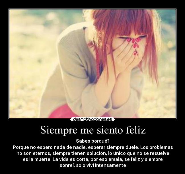 Siempre me siento feliz - Sabes porqué?
Porque no espero nada de nadie, esperar siempre duele. Los problemas
no son eternos, siempre tienen solución, lo único que no se resuelve
es la muerte. La vida es corta, por eso amala, se feliz y siempre
sonreí, solo viví intensamente
