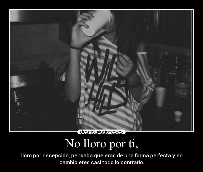 No lloro por ti, - lloro por decepción, pensaba que eras de una forma perfecta y en
cambio eres casi todo lo contrario.