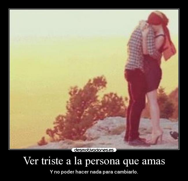 Ver triste a la persona que amas - Y no poder hacer nada para cambiarlo.