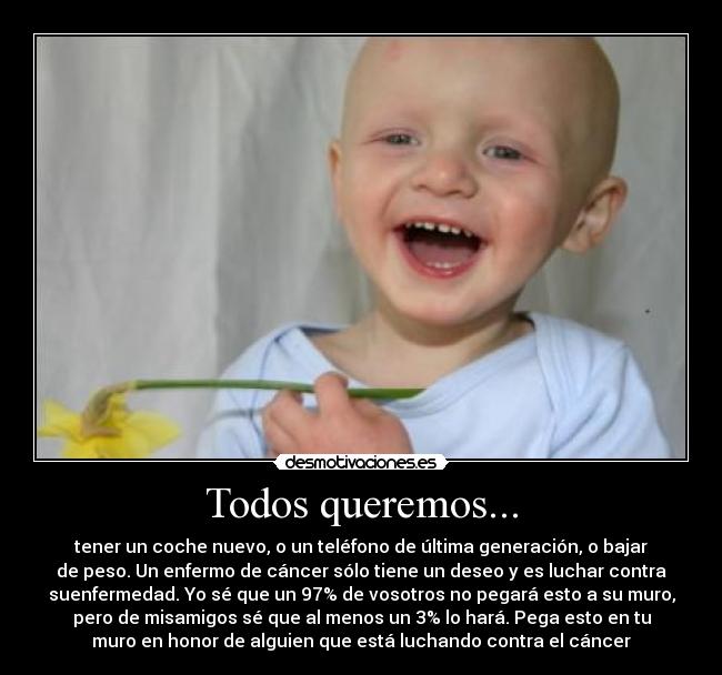 Todos queremos... - tener un coche nuevo, o un teléfono de última generación, o bajar
de peso. Un enfermo de cáncer sólo tiene un deseo y es luchar contra
suenfermedad. Yo sé que un 97% de vosotros no pegará esto a su muro,
pero de misamigos sé que al menos un 3% lo hará. Pega esto en tu
muro en honor de alguien que está luchando contra el cáncer