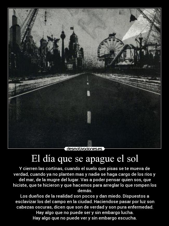 El día que se apague el sol - Y cierren las cortinas, cuando el suelo que pisas se te mueva de
verdad, cuando ya no planten mas y nadie se haga cargo de los ríos y
del mar, de la mugre del lugar. Vas a poder pensar quien sos, que
hiciste, que te hicieron y que hacemos para arreglar lo que rompen los
demás.
Los dueños de la realidad son pocos y dan miedo. Dispuestos a
esclavizar los del campo en la ciudad. Haciendose pasar por luz son
cabezas oscuras, dicen que son de verdad y son pura enfermedad.
Hay algo que no puede ser y sin embargo lucha.
Hay algo que no puede ver y sin embargo escucha.