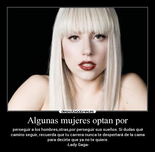 Algunas mujeres optan por - perseguir a los hombres,otras,por perseguir sus sueños. Si dudas qué
camino seguir, recuerda que tu carrera nunca te despertará de la cama
para decirte que ya no te quiere.
-Lady Gaga-