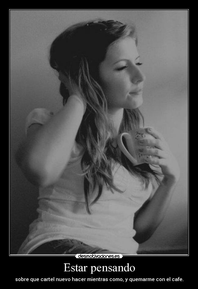 Estar pensando - sobre que cartel nuevo hacer mientras como, y quemarme con el cafe.