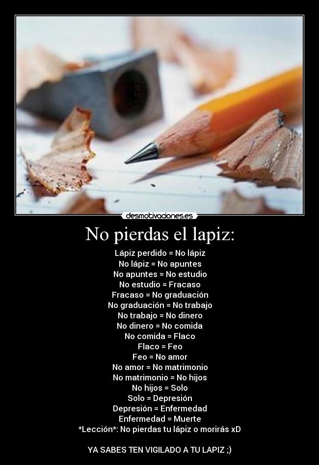 No pierdas el lapiz: - Lápiz perdido = No lápiz
No lápiz = No apuntes
No apuntes = No estudio
No estudio = Fracaso
Fracaso = No graduación
No graduación = No trabajo
No trabajo = No dinero
No dinero = No comida
No comida = Flaco
Flaco = Feo
Feo = No amor
No amor = No matrimonio
No matrimonio = No hijos
No hijos = Solo
Solo = Depresión
Depresión = Enfermedad
Enfermedad = Muerte
*Lección*: No pierdas tu lápiz o morirás xD
YA SABES TEN VIGILADO A TU LAPIZ ;)