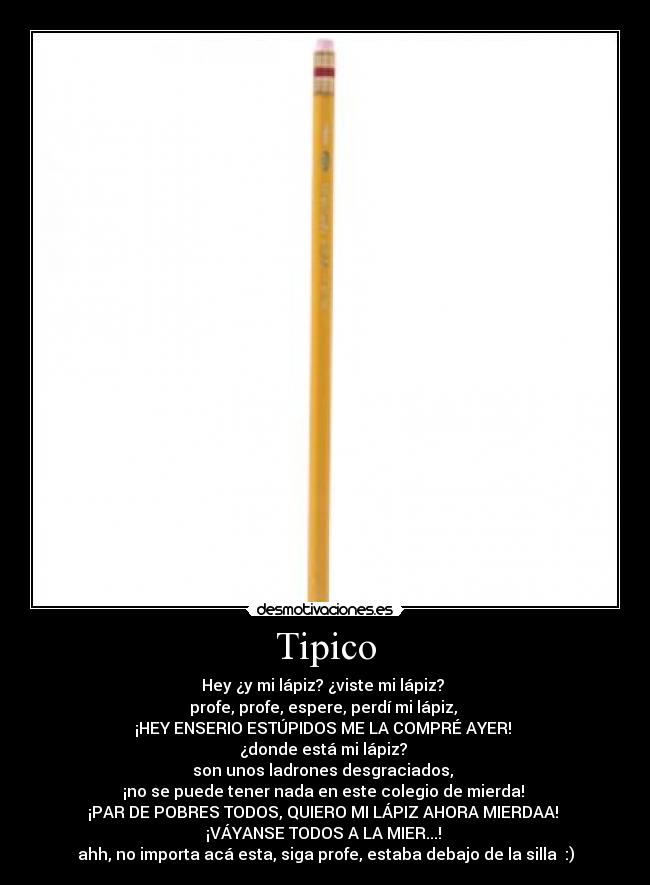 Tipico - Hey ¿y mi lápiz? ¿viste mi lápiz?
profe, profe, espere, perdí mi lápiz,
¡HEY ENSERIO ESTÚPIDOS ME LA COMPRÉ AYER!
¿donde está mi lápiz?
son unos ladrones desgraciados,
¡no se puede tener nada en este colegio de mierda!
¡PAR DE POBRES TODOS, QUIERO MI LÁPIZ AHORA MIERDAA!
¡VÁYANSE TODOS A LA MIER...!
ahh, no importa acá esta, siga profe, estaba debajo de la silla :)
