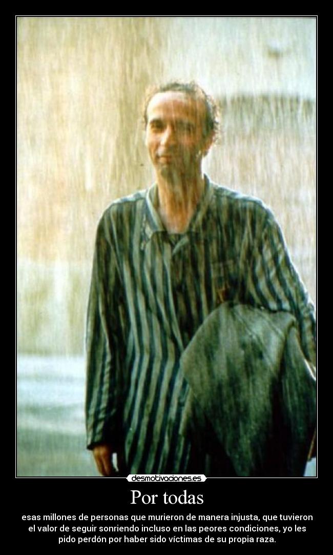 Por todas - esas millones de personas que murieron de manera injusta, que tuvieron
el valor de seguir sonriendo incluso en las peores condiciones, yo les
pido perdón por haber sido víctimas de su propia raza.