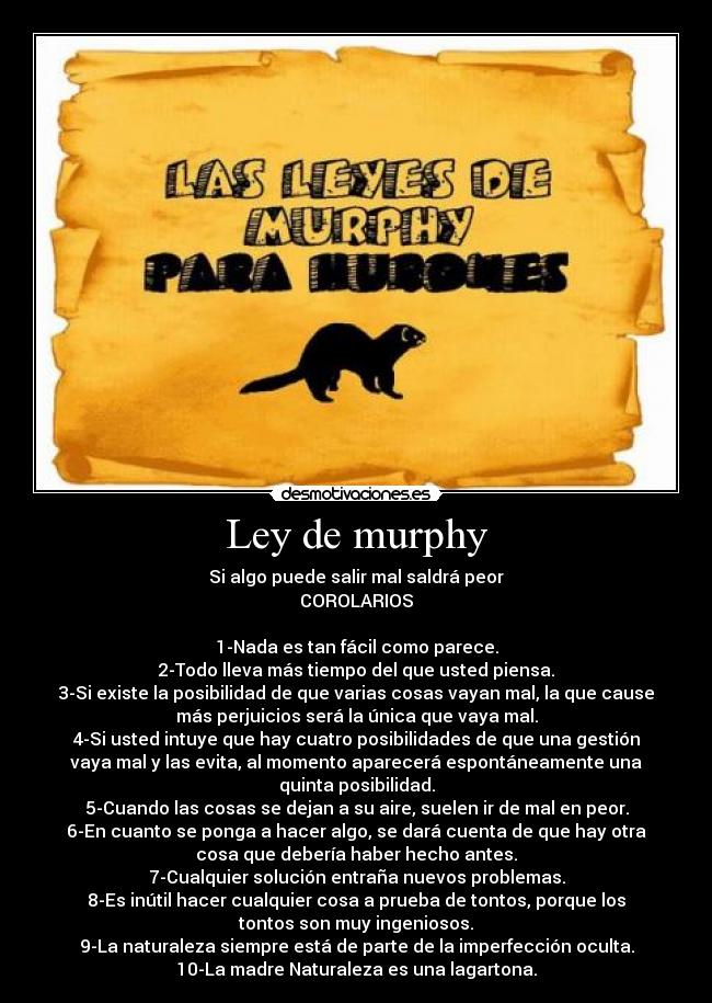 Ley de murphy - Si algo puede salir mal saldrá peor
COROLARIOS
1-Nada es tan fácil como parece.
2-Todo lleva más tiempo del que usted piensa.
3-Si existe la posibilidad de que varias cosas vayan mal, la que cause
más perjuicios será la única que vaya mal.
4-Si usted intuye que hay cuatro posibilidades de que una gestión
vaya mal y las evita, al momento aparecerá espontáneamente una
quinta posibilidad.
5-Cuando las cosas se dejan a su aire, suelen ir de mal en peor.
6-En cuanto se ponga a hacer algo, se dará cuenta de que hay otra
cosa que debería haber hecho antes.
7-Cualquier solución entraña nuevos problemas.
8-Es inútil hacer cualquier cosa a prueba de tontos, porque los
tontos son muy ingeniosos.
9-La naturaleza siempre está de parte de la imperfección oculta.
10-La madre Naturaleza es una lagartona.