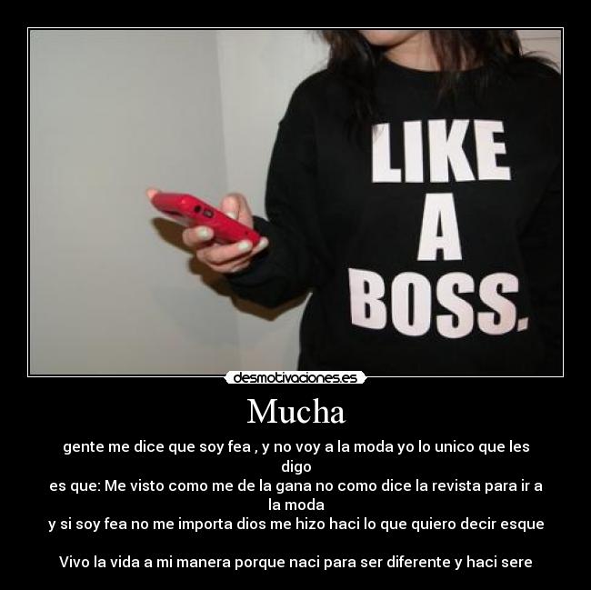 Mucha - gente me dice que soy fea , y no voy a la moda yo lo unico que les digo
es que: Me visto como me de la gana no como dice la revista para ir a la moda
y si soy fea no me importa dios me hizo haci lo que quiero decir esque 
Vivo la vida a mi manera porque naci para ser diferente y haci sere