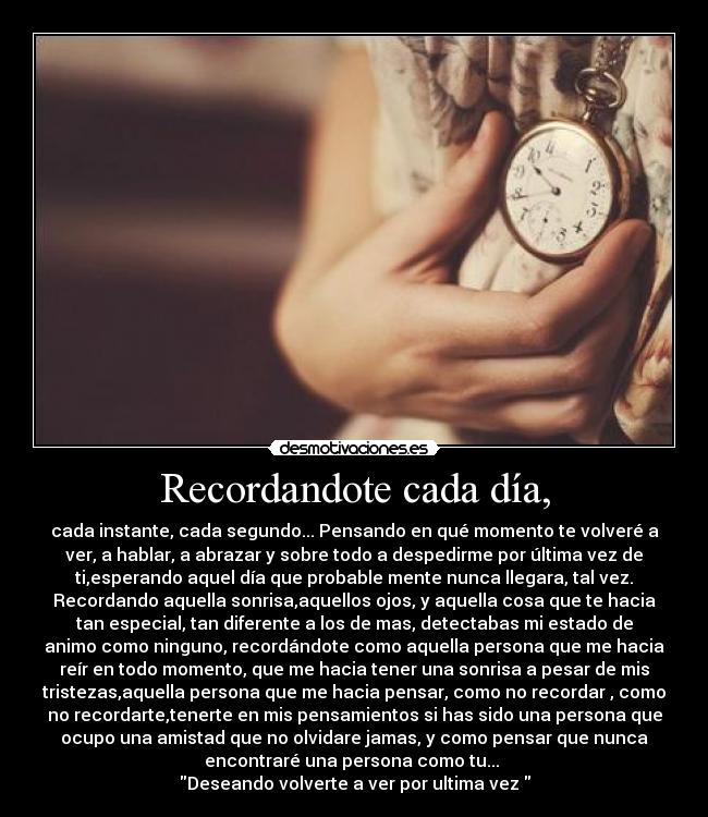 Recordandote cada día, - cada instante, cada segundo... Pensando en qué momento te volveré a
ver, a hablar, a abrazar y sobre todo a despedirme por última vez de
ti,esperando aquel día que probable mente nunca llegara, tal vez.
Recordando aquella sonrisa,aquellos ojos, y aquella cosa que te hacia
tan especial, tan diferente a los de mas, detectabas mi estado de
animo como ninguno, recordándote como aquella persona que me hacia
reír en todo momento, que me hacia tener una sonrisa a pesar de mis
tristezas,aquella persona que me hacia pensar, como no recordar , como
no recordarte,tenerte en mis pensamientos si has sido una persona que
ocupo una amistad que no olvidare jamas, y como pensar que nunca
encontraré una persona como tu... 
Deseando volverte a ver por ultima vez 