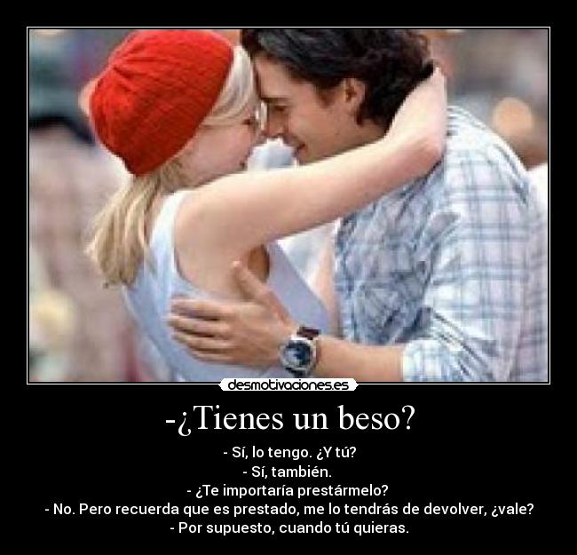 -¿Tienes un beso? - - Sí, lo tengo. ¿Y tú?
- Sí, también. 
- ¿Te importaría prestármelo? 
- No. Pero recuerda que es prestado, me lo tendrás de devolver, ¿vale?
- Por supuesto, cuando tú quieras.