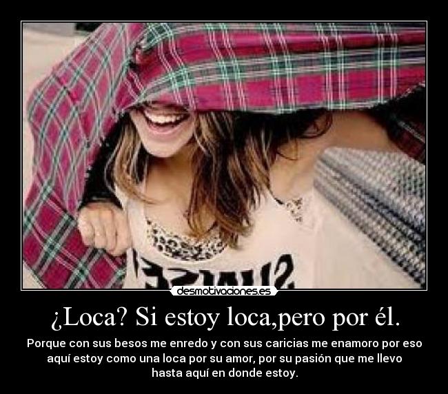 ¿Loca? Si estoy loca,pero por él. - Porque con sus besos me enredo y con sus caricias me enamoro por eso
aquí estoy como una loca por su amor, por su pasión que me llevo
hasta aquí en donde estoy.