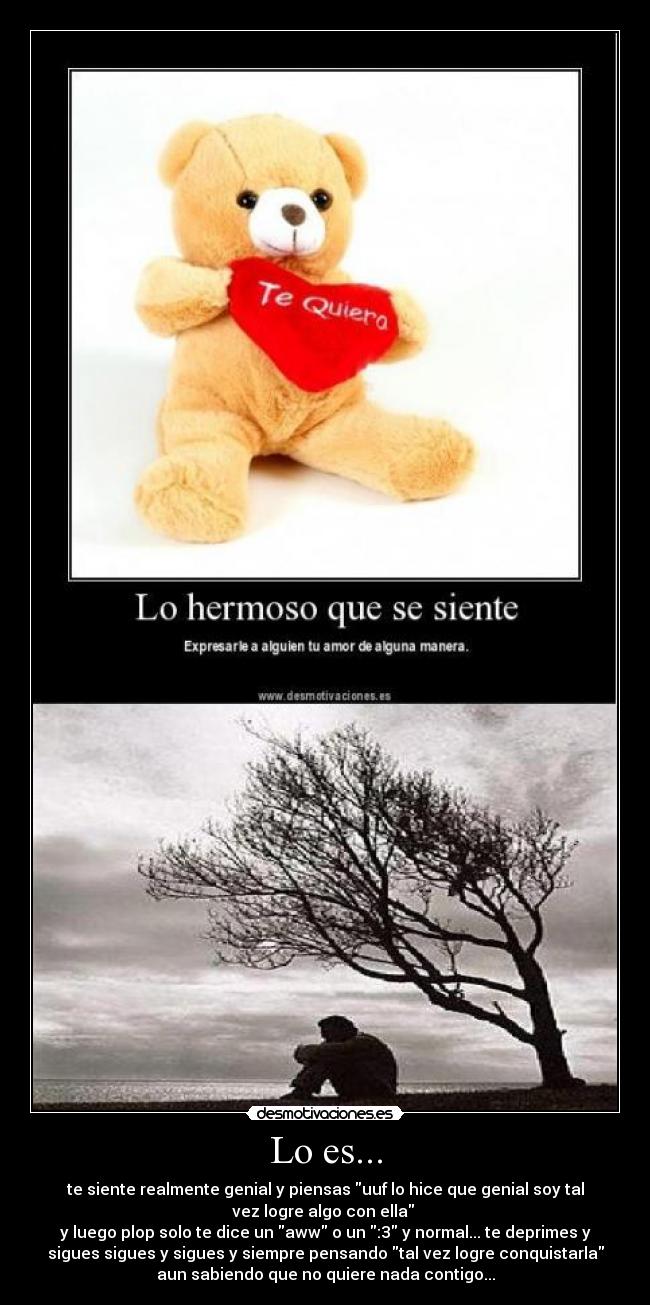 Lo es... - te siente realmente genial y piensas uuf lo hice que genial soy tal
vez logre algo con ella 
y luego plop solo te dice un aww o un :3 y normal... te deprimes y
sigues sigues y sigues y siempre pensando tal vez logre conquistarla
aun sabiendo que no quiere nada contigo...