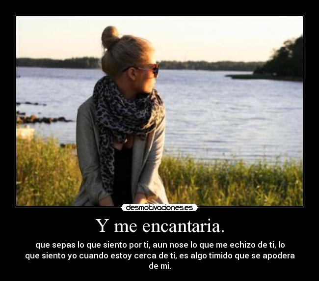 Y me encantaria. - que sepas lo que siento por ti, aun nose lo que me echizo de ti, lo
que siento yo cuando estoy cerca de ti, es algo timido que se apodera
de mi.
