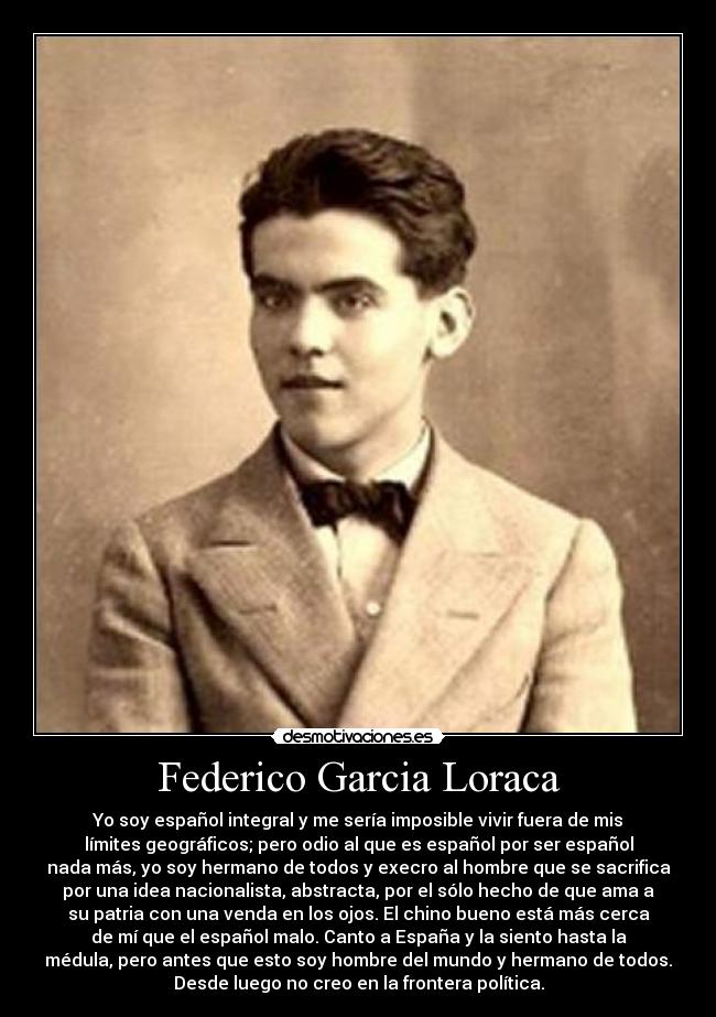 Federico Garcia Loraca - Yo soy español integral y me sería imposible vivir fuera de mis
límites geográficos; pero odio al que es español por ser español
nada más, yo soy hermano de todos y execro al hombre que se sacrifica
por una idea nacionalista, abstracta, por el sólo hecho de que ama a
su patria con una venda en los ojos. El chino bueno está más cerca
de mí que el español malo. Canto a España y la siento hasta la
médula, pero antes que esto soy hombre del mundo y hermano de todos.
Desde luego no creo en la frontera política.