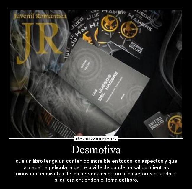 Desmotiva - que un libro tenga un contenido increíble en todos los aspectos y que
al sacar la película la gente olvide de donde ha salido mientras
niñas con camisetas de los personajes gritan a los actores cuando ni
si quiera entienden el tema del libro.