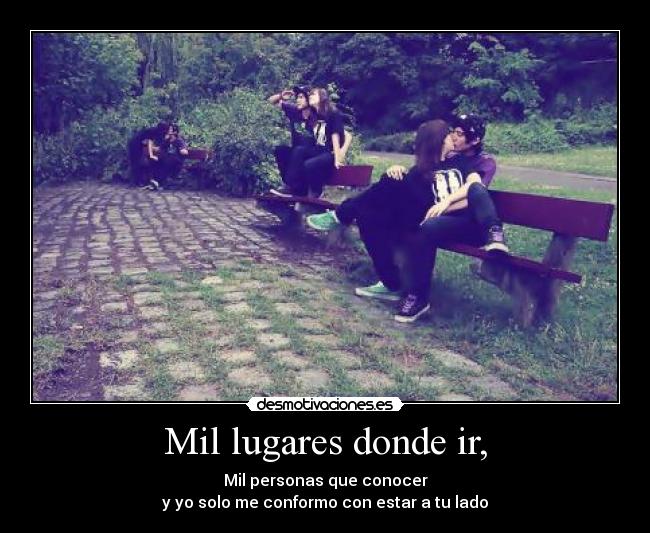 Mil lugares donde ir, - Mil personas que conocer
y yo solo me conformo con estar a tu lado