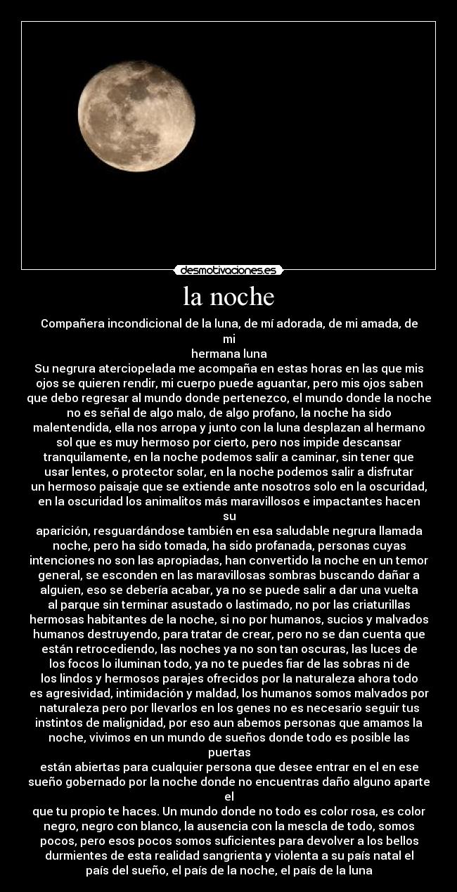 la noche - Compañera incondicional de la luna, de mí adorada, de mi amada, de mi
hermana luna
Su negrura aterciopelada me acompaña en estas horas en las que mis
ojos se quieren rendir, mi cuerpo puede aguantar, pero mis ojos saben
que debo regresar al mundo donde pertenezco, el mundo donde la noche
no es señal de algo malo, de algo profano, la noche ha sido
malentendida, ella nos arropa y junto con la luna desplazan al hermano
sol que es muy hermoso por cierto, pero nos impide descansar
tranquilamente, en la noche podemos salir a caminar, sin tener que
usar lentes, o protector solar, en la noche podemos salir a disfrutar
un hermoso paisaje que se extiende ante nosotros solo en la oscuridad,
en la oscuridad los animalitos más maravillosos e impactantes hacen su
aparición, resguardándose también en esa saludable negrura llamada
noche, pero ha sido tomada, ha sido profanada, personas cuyas
intenciones no son las apropiadas, han convertido la noche en un temor
general, se esconden en las maravillosas sombras buscando dañar a
alguien, eso se debería acabar, ya no se puede salir a dar una vuelta
al parque sin terminar asustado o lastimado, no por las criaturillas
hermosas habitantes de la noche, si no por humanos, sucios y malvados
humanos destruyendo, para tratar de crear, pero no se dan cuenta que
están retrocediendo, las noches ya no son tan oscuras, las luces de
los focos lo iluminan todo, ya no te puedes fiar de las sobras ni de
los lindos y hermosos parajes ofrecidos por la naturaleza ahora todo
es agresividad, intimidación y maldad, los humanos somos malvados por
naturaleza pero por llevarlos en los genes no es necesario seguir tus
instintos de malignidad, por eso aun abemos personas que amamos la
noche, vivimos en un mundo de sueños donde todo es posible las puertas
están abiertas para cualquier persona que desee entrar en el en ese
sueño gobernado por la noche donde no encuentras daño alguno aparte el
que tu propio te haces. Un mundo donde no todo es color rosa, es color
negro, negro con blanco, la ausencia con la mescla de todo, somos
pocos, pero esos pocos somos suficientes para devolver a los bellos
durmientes de esta realidad sangrienta y violenta a su país natal el
país del sueño, el país de la noche, el país de la luna