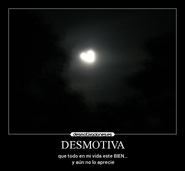 DESMOTIVA - que todo en mi vida este BIEN...
y aún no lo aprecie