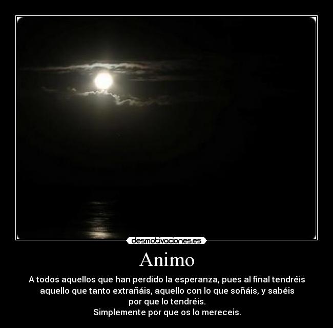 Animo - A todos aquellos que han perdido la esperanza, pues al final tendréis
aquello que tanto extrañáis, aquello con lo que soñáis, y sabéis
por que lo tendréis.
Simplemente por que os lo mereceis.