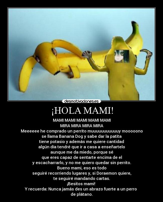 ¡HOLA MAMI! - MAMI MAMI MAMI MAMI MAMI
MIRA MIRA MIRA MIRA
Meeeeee he comprado un perrito muuuuuuuuuuuy mooooono
se llama Banana Dog y sabe dar la patita
tiene potasio y además me quiere cantidad
algún día tendré que ir a casa a enseñartelo
aunque me da miedo, porque sé
que eres capaz de sentarte encima de el
y escacharrarlo, y no me quiero quedar sin perrito.
Bueno mami, eso es todo
seguiré recorriendo lugares y, si Doraemon quiere,
te seguiré mandando cartas.
¡Besitos mami! 
Y recuerda: Nunca jamás des un abrazo fuerte a un perro 
de plátano.