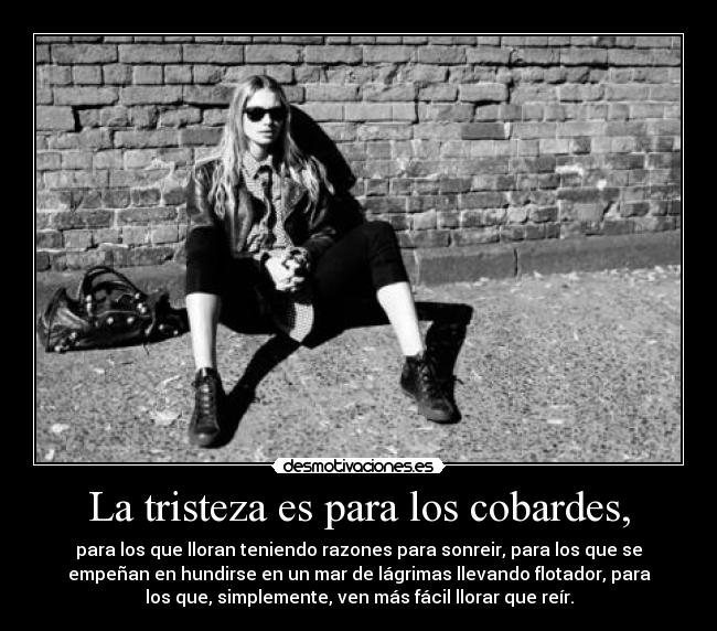 La tristeza es para los cobardes, - para los que lloran teniendo razones para sonreir, para los que se
empeñan en hundirse en un mar de lágrimas llevando flotador, para
los que, simplemente, ven más fácil llorar que reír.