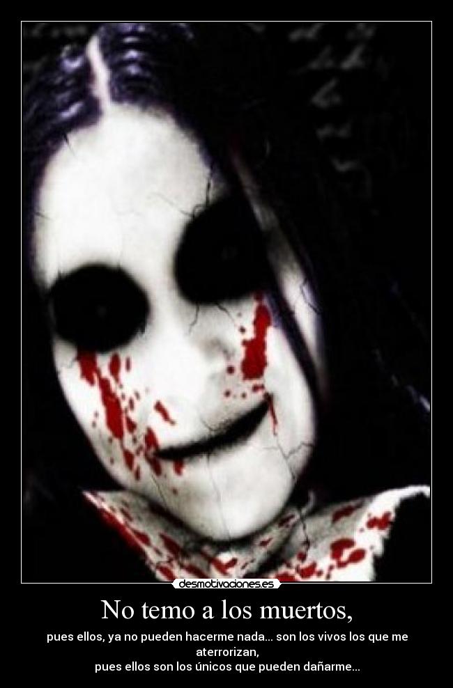 No temo a los muertos, - pues ellos, ya no pueden hacerme nada... son los vivos los que me aterrorizan,
pues ellos son los únicos que pueden dañarme...